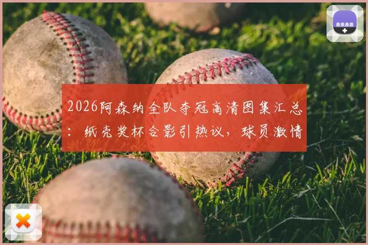 2026阿森纳全队夺冠高清图集汇总：纸壳奖杯合影引热议，球员激情怒吼瞬间全收录
