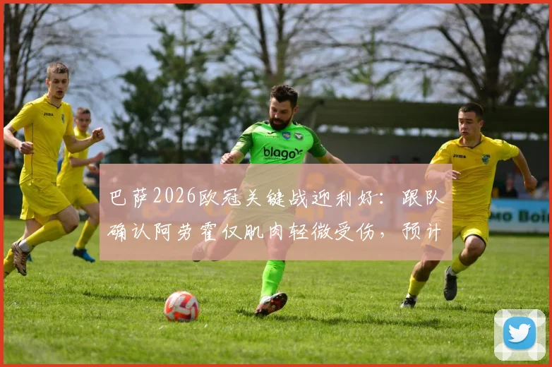 巴萨2026欧冠关键战迎利好：跟队确认阿劳霍仅肌肉轻微受伤，预计可出战巴黎圣日耳曼