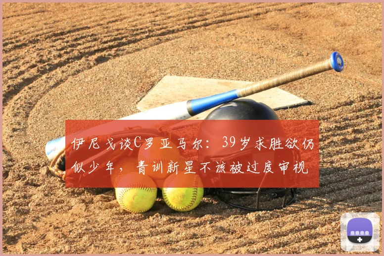 伊尼戈谈C罗亚马尔：39岁求胜欲仍似少年，青训新星不该被过度审视（2026年观点）