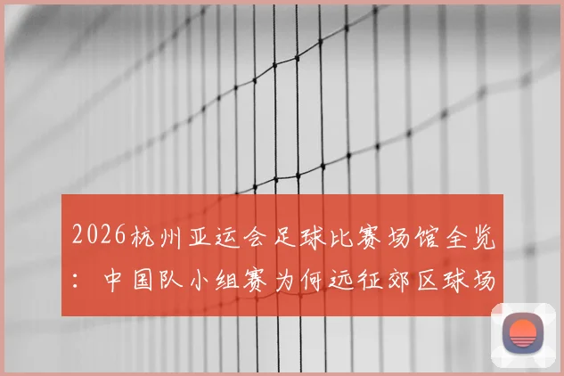 2026杭州亚运会足球比赛场馆全览：中国队小组赛为何远征郊区球场？附具体地址与交通指南