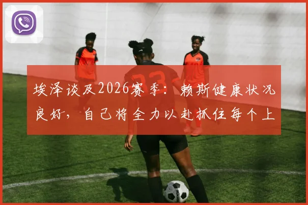 埃泽谈及2026赛季：赖斯健康状况良好，自己将全力以赴抓住每个上场机会
