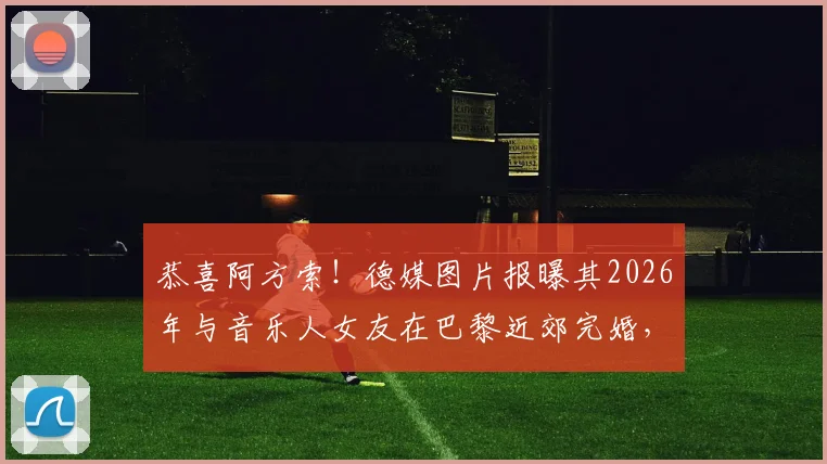 恭喜阿方索！德媒图片报曝其2026年与音乐人女友在巴黎近郊完婚，现场细节与爱情故事全解析