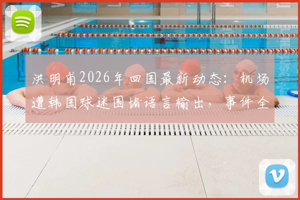 洪明甫2026年回国最新动态：机场遭韩国球迷围堵语言输出，事件全过程与背后原因解析