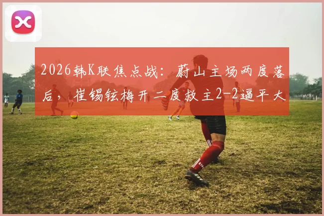 2026韩K联焦点战：蔚山主场两度落后，崔锡铉梅开二度救主2-2逼平大田市民