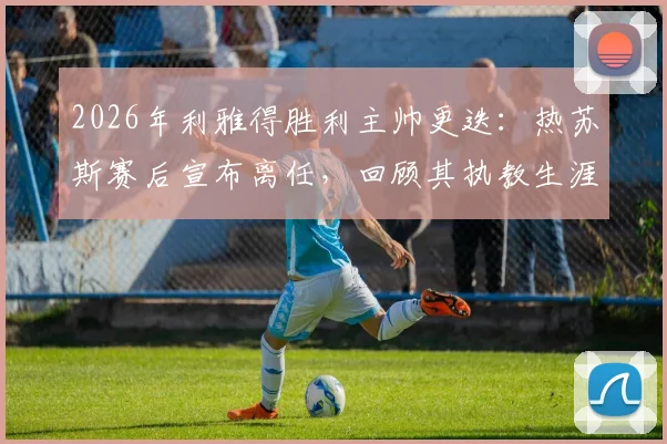 2026年利雅得胜利主帅更迭：热苏斯赛后宣布离任，回顾其执教生涯与继任者猜想