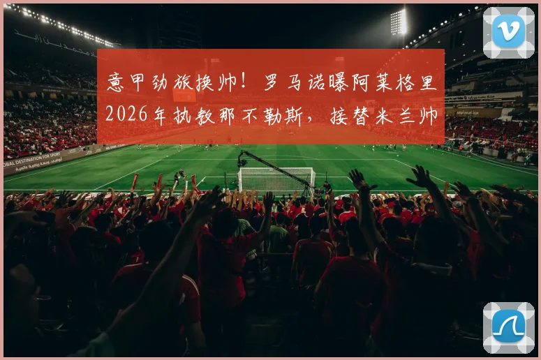 意甲劲旅换帅！罗马诺曝阿莱格里2026年执教那不勒斯，接替米兰帅位后火速再就业