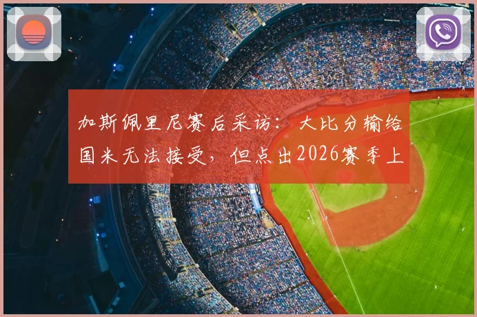 加斯佩里尼赛后采访：大比分输给国米无法接受，但点出2026赛季上半场表现仍算不错