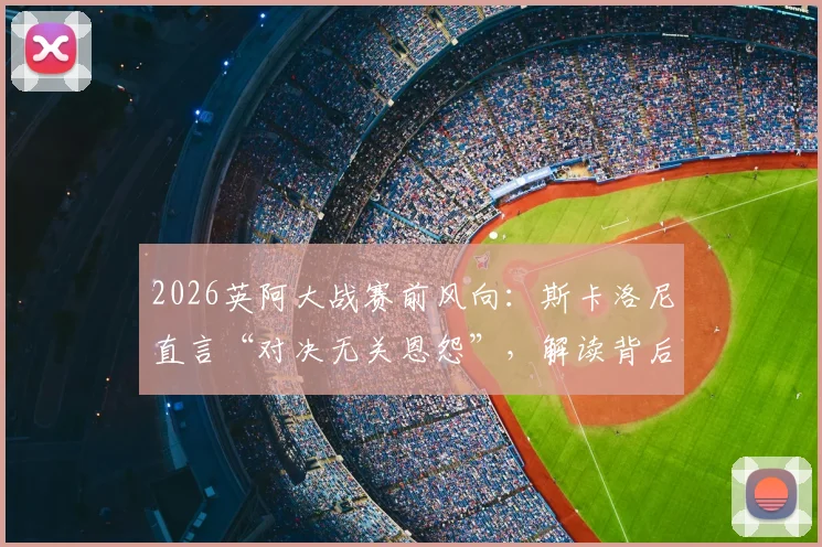 2026英阿大战赛前风向：斯卡洛尼直言“对决无关恩怨”，解读背后三大焦点与备战实情