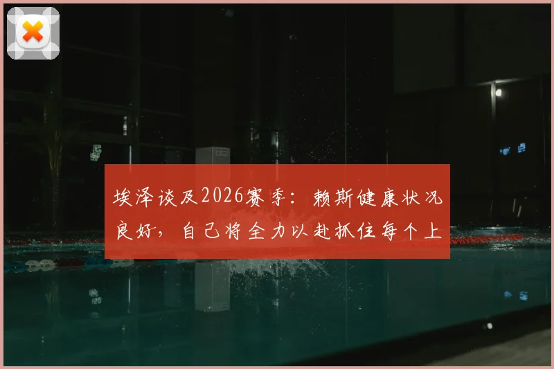 埃泽谈及2026赛季：赖斯健康状况良好，自己将全力以赴抓住每个上场机会