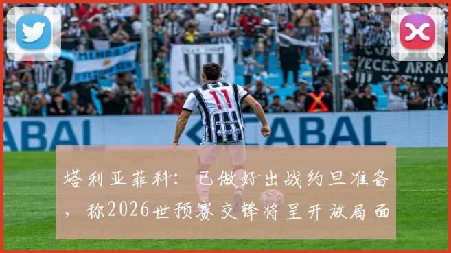 塔利亚菲科：已做好出战约旦准备，称2026世预赛交锋将呈开放局面