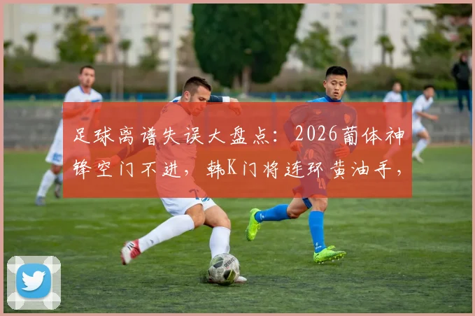 足球离谱失误大盘点：2026葡体神锋空门不进，韩K门将连环黄油手，带你回顾绿茵囧时刻