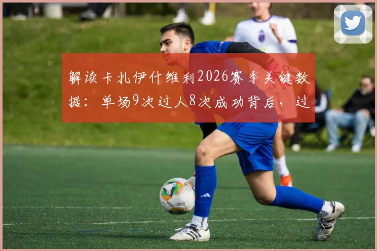 解读卡扎伊什维利2026赛季关键数据：单场9次过人8次成功背后，过人技巧与助攻能力全分析