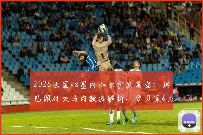 2026法国vs塞内加尔首发复盘:姆巴佩对决马内数据解析,登贝莱&杰克逊实战表现点评