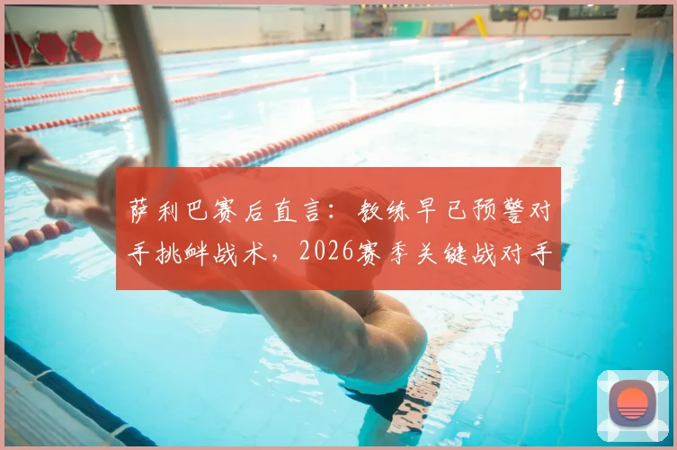 萨利巴赛后直言：教练早已预警对手挑衅战术，2026赛季关键战对手应得更多黄牌