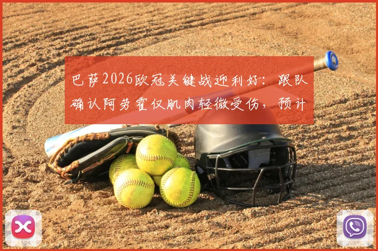 巴萨2026欧冠关键战迎利好：跟队确认阿劳霍仅肌肉轻微受伤，预计可出战巴黎圣日耳曼