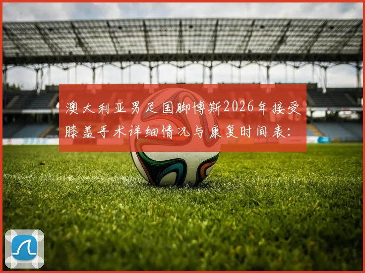 澳大利亚男足国脚博斯2026年接受膝盖手术详细情况与康复时间表：至少缺阵三个月影响几何？