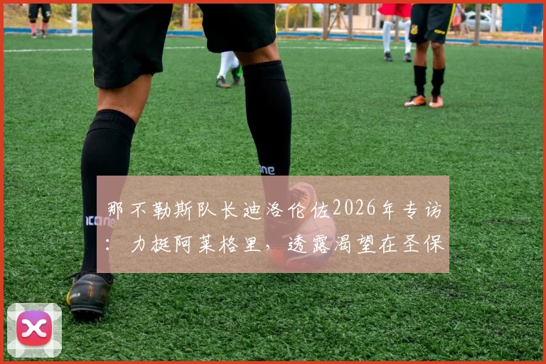 那不勒斯队长迪洛伦佐2026年专访：力挺阿莱格里，透露渴望在圣保罗球场挂靴终老