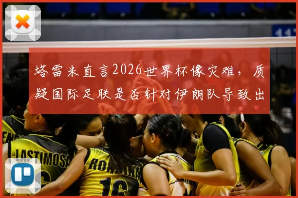 塔雷米直言2026世界杯像灾难，质疑国际足联是否针对伊朗队导致出局，引发争议