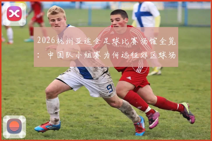 2026杭州亚运会足球比赛场馆全览:中国队小组赛为何远征郊区球场?附具体地址与交通指南