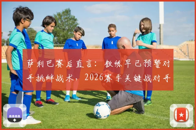 萨利巴赛后直言：教练早已预警对手挑衅战术，2026赛季关键战对手应得更多黄牌