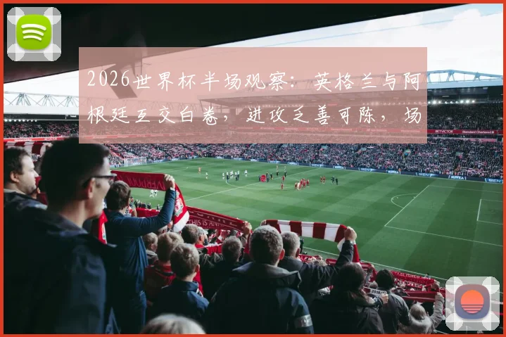2026世界杯半场观察：英格兰与阿根廷互交白卷，进攻乏善可陈，场上冲突成焦点