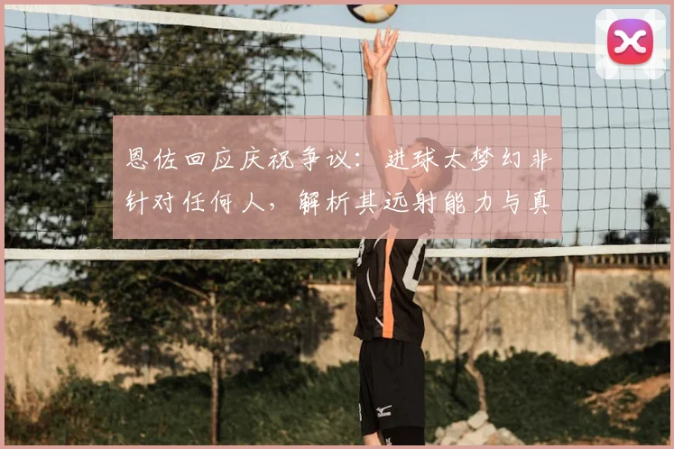 恩佐回应庆祝争议：进球太梦幻非针对任何人，解析其远射能力与真实想法