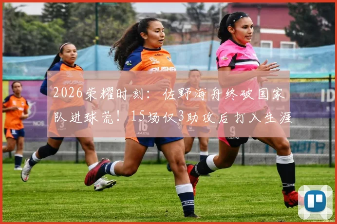 2026荣耀时刻：佐野海舟终破国家队进球荒！15场仅3助攻后打入生涯首球