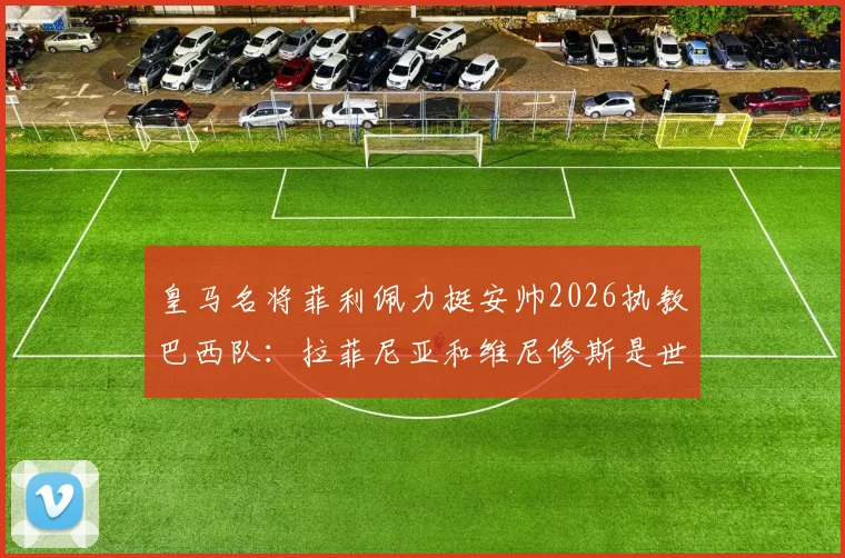 皇马名将菲利佩力挺安帅2026执教巴西队：拉菲尼亚和维尼修斯是世界前五球员