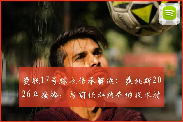 曼联17号球衣传承解读：桑托斯2026年接棒，与前任加纳乔的技术特点对比分析