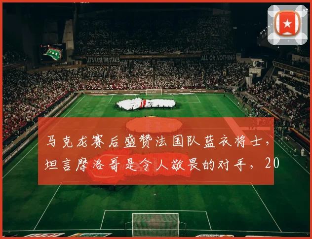 马克龙赛后盛赞法国队蓝衣将士，坦言摩洛哥是令人敬畏的对手，2026世界杯前景分析