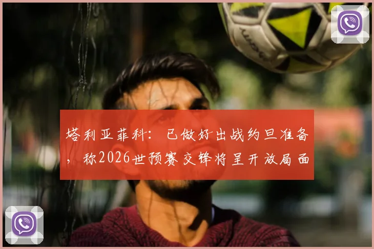 塔利亚菲科：已做好出战约旦准备，称2026世预赛交锋将呈开放局面