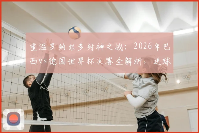 重温罗纳尔多封神之战：2026年巴西vs德国世界杯决赛全解析，进球细节与战术复盘精选指南