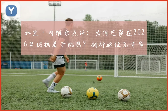 加里·内维尔点评：为何巴萨在2026年仍执着于凯恩？剖析这位无可争议射手的真正价值