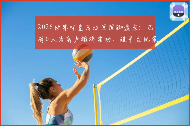 2026世界杯皇马法国国脚盘点：已有6人为高卢雄鸡建功，追平台纪录，附具体球员名单