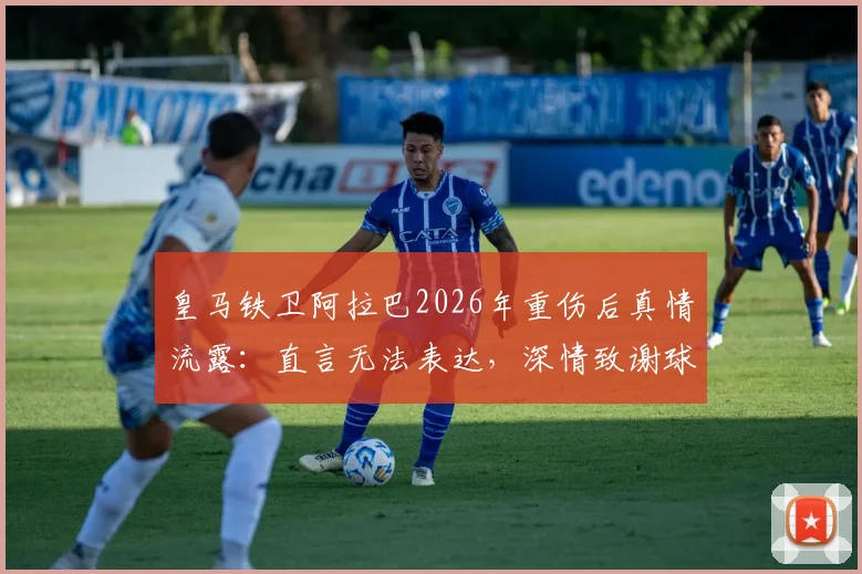 皇马铁卫阿拉巴2026年重伤后真情流露：直言无法表达，深情致谢球迷举椅致敬感人瞬间