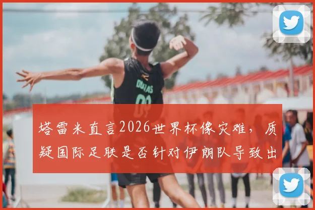 塔雷米直言2026世界杯像灾难，质疑国际足联是否针对伊朗队导致出局，引发争议