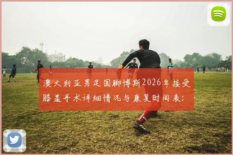 澳大利亚男足国脚博斯2026年接受膝盖手术详细情况与康复时间表：至少缺阵三个月影响几何？