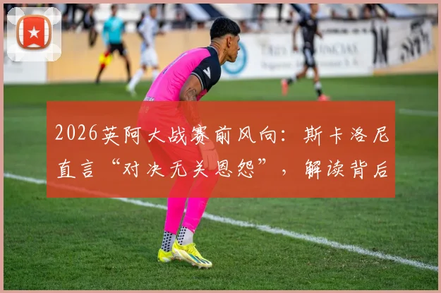 2026英阿大战赛前风向：斯卡洛尼直言“对决无关恩怨”，解读背后三大焦点与备战实情