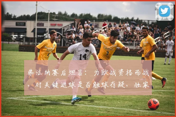 弗法纳赛后坦言：为欧战资格而战，对关键进球是否触球存疑，独家解析比赛细节与球队目标