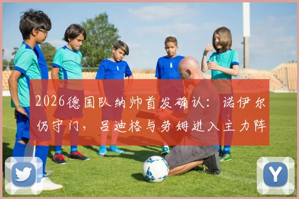 2026德国队纳帅首发确认：诺伊尔仍守门，吕迪格与劳姆进入主力阵容解析