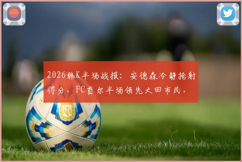 2026韩K半场战报：安德森冷静抢射得分，FC首尔半场领先大田市民，现场战术细节实录