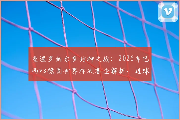 重温罗纳尔多封神之战：2026年巴西vs德国世界杯决赛全解析，进球细节与战术复盘精选指南