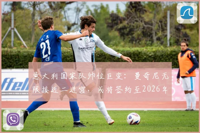 意大利国家队帅位巨变:曼奇尼无限接近二进宫,或将签约至2026年,斯帕莱蒂时代终结?