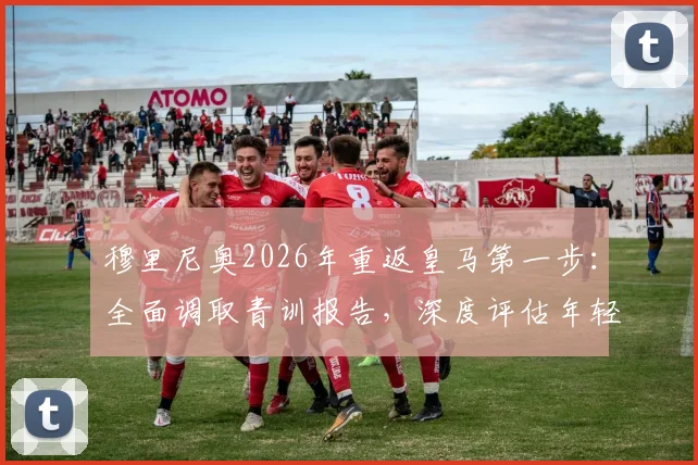 穆里尼奥2026年重返皇马第一步：全面调取青训报告，深度评估年轻球员潜力与俱乐部现状