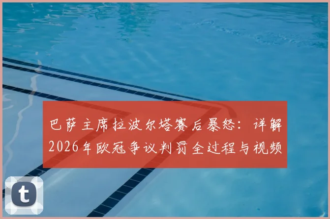 巴萨主席拉波尔塔赛后暴怒：详解2026年欧冠争议判罚全过程与视频回放，判罚如何影响比赛结果