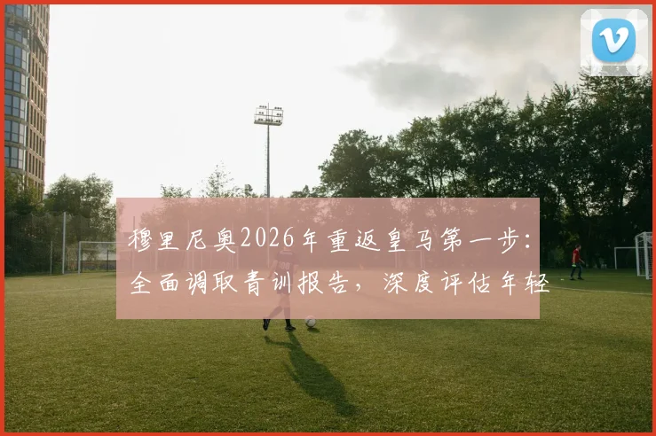 穆里尼奥2026年重返皇马第一步：全面调取青训报告，深度评估年轻球员潜力与俱乐部现状