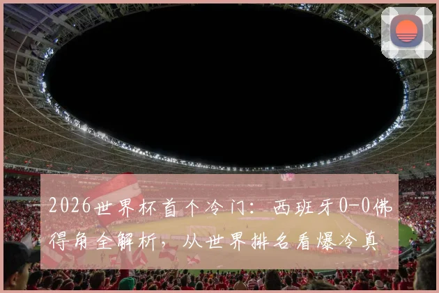 2026世界杯首个冷门：西班牙0-0佛得角全解析，从世界排名看爆冷真因与战术复盘
