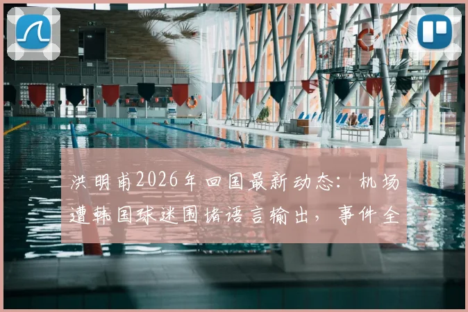 洪明甫2026年回国最新动态：机场遭韩国球迷围堵语言输出，事件全过程与背后原因解析