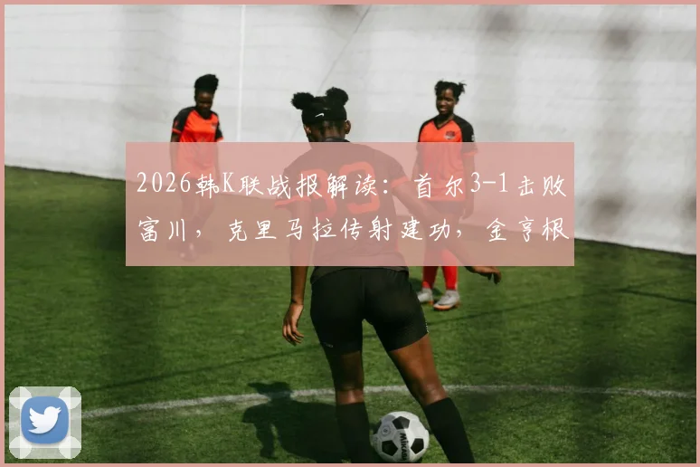 2026韩K联战报解读：首尔3-1击败富川，克里马拉传射建功，金亨根重伤离场引关注