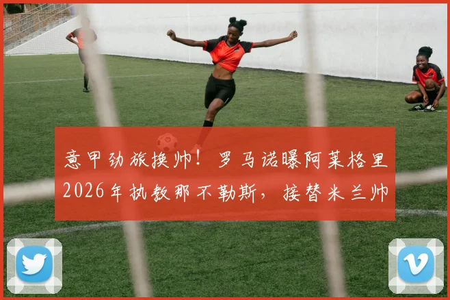 意甲劲旅换帅！罗马诺曝阿莱格里2026年执教那不勒斯，接替米兰帅位后火速再就业